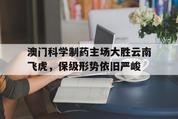 关于澳门科学制药主场大胜云南飞虎，保级形势依旧严峻的信息